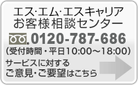 エス・エム・エスお客様相談センター 0120-787-686(受付時間・平日9:00~18:00):サービスに対するご意見・ご要望はこちら