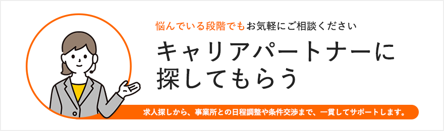 悩んでいる段階でもお気軽にご相談ください キャリアパートナーに探してもらう 求人探しから、事業所との日程調整や条件交渉まで、一貫してサポートします。